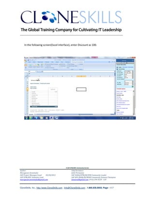 ________________________________________________________________________


    In the following screen(Excel interface), enter Discount as 100.




                                               A SAP EPM/BPC Community Service
Author:                                               Chief Architect:
Murugesan Annamalai                                   Jothi Periasamy
SAP Project Manager/Lead   03/20/2012                 SAP HANA/EPM/BI/EIM Community Leader
SAP EPM/BPC Solutions Lead                            SAP BPC/BOBJ/BI/MDM Community Domain Champion
murugesan.annamalai@gmail.com                         Joesaran@gmail.com, (916)-296-0228 - Cell



CloneSkills, Inc., http://www.CloneSkills.com , Info@CloneSkills.com , 1.800.836.8959, Page - 117
 