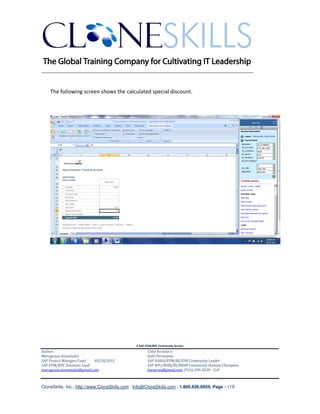 ________________________________________________________________________


    The following screen shows the calculated special discount.




                                               A SAP EPM/BPC Community Service
Author:                                               Chief Architect:
Murugesan Annamalai                                   Jothi Periasamy
SAP Project Manager/Lead   03/20/2012                 SAP HANA/EPM/BI/EIM Community Leader
SAP EPM/BPC Solutions Lead                            SAP BPC/BOBJ/BI/MDM Community Domain Champion
murugesan.annamalai@gmail.com                         Joesaran@gmail.com, (916)-296-0228 - Cell



CloneSkills, Inc., http://www.CloneSkills.com , Info@CloneSkills.com , 1.800.836.8959, Page - 119
 
