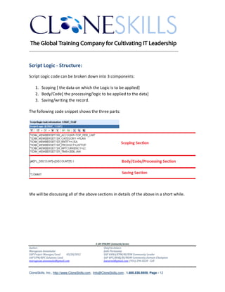 ________________________________________________________________________


Script Logic - Structure:
Script Logic code can be broken down into 3 components:

    1. Scoping [ the data on which the Logic is to be applied]
    2. Body/Code[ the processing/logic to be applied to the data]
    3. Saving/writing the record.

The following code snippet shows the three parts:




We will be discussing all of the above sections in details of the above in a short while.




                                               A SAP EPM/BPC Community Service
Author:                                               Chief Architect:
Murugesan Annamalai                                   Jothi Periasamy
SAP Project Manager/Lead   03/20/2012                 SAP HANA/EPM/BI/EIM Community Leader
SAP EPM/BPC Solutions Lead                            SAP BPC/BOBJ/BI/MDM Community Domain Champion
murugesan.annamalai@gmail.com                         Joesaran@gmail.com, (916)-296-0228 - Cell



CloneSkills, Inc., http://www.CloneSkills.com , Info@CloneSkills.com , 1.800.836.8959, Page - 12
 