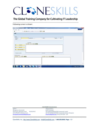 ________________________________________________________________________
Following screen is shown:




                                               A SAP EPM/BPC Community Service
Author:                                               Chief Architect:
Murugesan Annamalai                                   Jothi Periasamy
SAP Project Manager/Lead   03/20/2012                 SAP HANA/EPM/BI/EIM Community Leader
SAP EPM/BPC Solutions Lead                            SAP BPC/BOBJ/BI/MDM Community Domain Champion
murugesan.annamalai@gmail.com                         Joesaran@gmail.com, (916)-296-0228 - Cell



CloneSkills, Inc., http://www.CloneSkills.com , Info@CloneSkills.com , 1.800.836.8959, Page - 121
 