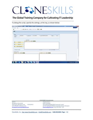 ________________________________________________________________________
To debug the script, specify the settings, at the top, as shown below:




                                               A SAP EPM/BPC Community Service
Author:                                               Chief Architect:
Murugesan Annamalai                                   Jothi Periasamy
SAP Project Manager/Lead   03/20/2012                 SAP HANA/EPM/BI/EIM Community Leader
SAP EPM/BPC Solutions Lead                            SAP BPC/BOBJ/BI/MDM Community Domain Champion
murugesan.annamalai@gmail.com                         Joesaran@gmail.com, (916)-296-0228 - Cell



CloneSkills, Inc., http://www.CloneSkills.com , Info@CloneSkills.com , 1.800.836.8959, Page - 122
 