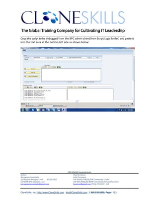 ________________________________________________________________________
Copy the script to be debugged from the BPC admin client(from Script Logic folder) and paste it
into the text area at the bottom left side as shown below:




                                               A SAP EPM/BPC Community Service
Author:                                               Chief Architect:
Murugesan Annamalai                                   Jothi Periasamy
SAP Project Manager/Lead   03/20/2012                 SAP HANA/EPM/BI/EIM Community Leader
SAP EPM/BPC Solutions Lead                            SAP BPC/BOBJ/BI/MDM Community Domain Champion
murugesan.annamalai@gmail.com                         Joesaran@gmail.com, (916)-296-0228 - Cell



CloneSkills, Inc., http://www.CloneSkills.com , Info@CloneSkills.com , 1.800.836.8959, Page - 123
 