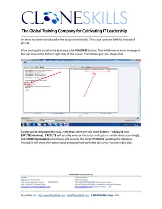 ________________________________________________________________________
An error has been introduced in the script intentionally. The script contains WHEN1 instead of
WHEN.

After pasting the script in the text area, click VALIDATE button. This will throw an error message in
the text area at the bottom right side of the screen. The following screen shows that.




Scripts can be debugged this way. Note that, there are two more buttons – EXECUTE and
EXCUTE(simulate). EXECUTE will actually execute the script and update the database accordingly.
But, EXCUTE(simulate) will compile and execute the script WITHOUT updating the database.
Instead, it will show the records to be selected/inserted in the text area – bottom right side.




                                               A SAP EPM/BPC Community Service
Author:                                               Chief Architect:
Murugesan Annamalai                                   Jothi Periasamy
SAP Project Manager/Lead   03/20/2012                 SAP HANA/EPM/BI/EIM Community Leader
SAP EPM/BPC Solutions Lead                            SAP BPC/BOBJ/BI/MDM Community Domain Champion
murugesan.annamalai@gmail.com                         Joesaran@gmail.com, (916)-296-0228 - Cell



CloneSkills, Inc., http://www.CloneSkills.com , Info@CloneSkills.com , 1.800.836.8959, Page - 124
 