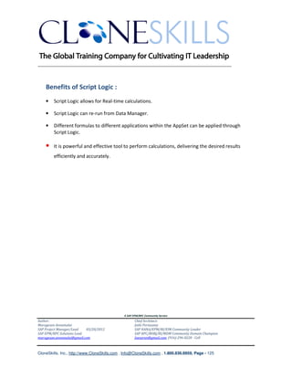 ________________________________________________________________________



    Benefits of Script Logic :
    •   Script Logic allows for Real-time calculations.

    •   Script Logic can re-run from Data Manager.

    •   Different formulas to different applications within the AppSet can be applied through
        Script Logic.

    •   It is powerful and effective tool to perform calculations, delivering the desired results
        efficiently and accurately.




                                               A SAP EPM/BPC Community Service
Author:                                               Chief Architect:
Murugesan Annamalai                                   Jothi Periasamy
SAP Project Manager/Lead   03/20/2012                 SAP HANA/EPM/BI/EIM Community Leader
SAP EPM/BPC Solutions Lead                            SAP BPC/BOBJ/BI/MDM Community Domain Champion
murugesan.annamalai@gmail.com                         Joesaran@gmail.com, (916)-296-0228 - Cell



CloneSkills, Inc., http://www.CloneSkills.com , Info@CloneSkills.com , 1.800.836.8959, Page - 125
 