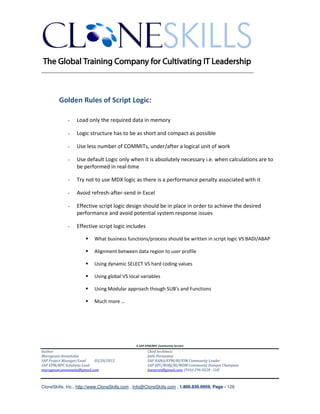 ________________________________________________________________________




        Golden Rules of Script Logic:

                 Load only the required data in memory

                 Logic structure has to be as short and compact as possible

                 Use less number of COMMITs, under/after a logical unit of work

                 Use default Logic only when it is absolutely necessary i.e. when calculations are to
                 be performed in real-time

                 Try not to use MDX logic as there is a performance penalty associated with it

                 Avoid refresh-after-send in Excel

                 Effective script logic design should be in place in order to achieve the desired
                 performance and avoid potential system response issues

                 Effective script logic includes

                          What business functions/process should be written in script logic VS BADI/ABAP

                          Alignment between data region to user profile

                          Using dynamic SELECT VS hard coding values

                          Using global VS local variables

                          Using Modular approach though SUB’s and Functions

                          Much more …




                                               A SAP EPM/BPC Community Service
Author:                                               Chief Architect:
Murugesan Annamalai                                   Jothi Periasamy
SAP Project Manager/Lead   03/20/2012                 SAP HANA/EPM/BI/EIM Community Leader
SAP EPM/BPC Solutions Lead                            SAP BPC/BOBJ/BI/MDM Community Domain Champion
murugesan.annamalai@gmail.com                         Joesaran@gmail.com, (916)-296-0228 - Cell



CloneSkills, Inc., http://www.CloneSkills.com , Info@CloneSkills.com , 1.800.836.8959, Page - 126
 