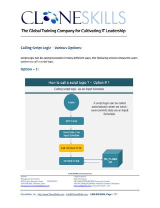 ________________________________________________________________________



Calling Script Logic – Various Options:

Script Logic can be called/executed in many different ways, the following screens shows the users
options to call a script logic.

Option – 1:




                                               A SAP EPM/BPC Community Service
Author:                                               Chief Architect:
Murugesan Annamalai                                   Jothi Periasamy
SAP Project Manager/Lead   03/20/2012                 SAP HANA/EPM/BI/EIM Community Leader
SAP EPM/BPC Solutions Lead                            SAP BPC/BOBJ/BI/MDM Community Domain Champion
murugesan.annamalai@gmail.com                         Joesaran@gmail.com, (916)-296-0228 - Cell



CloneSkills, Inc., http://www.CloneSkills.com , Info@CloneSkills.com , 1.800.836.8959, Page - 127
 
