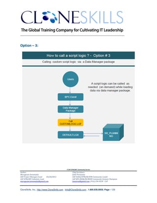 ________________________________________________________________________


Option – 3:




                                               A SAP EPM/BPC Community Service
Author:                                               Chief Architect:
Murugesan Annamalai                                   Jothi Periasamy
SAP Project Manager/Lead   03/20/2012                 SAP HANA/EPM/BI/EIM Community Leader
SAP EPM/BPC Solutions Lead                            SAP BPC/BOBJ/BI/MDM Community Domain Champion
murugesan.annamalai@gmail.com                         Joesaran@gmail.com, (916)-296-0228 - Cell



CloneSkills, Inc., http://www.CloneSkills.com , Info@CloneSkills.com , 1.800.836.8959, Page - 129
 