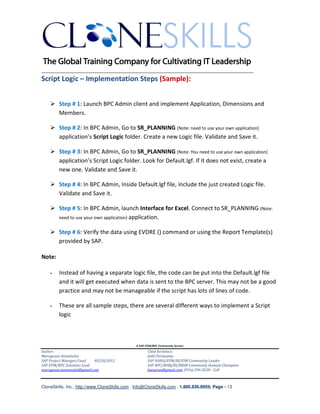 ________________________________________________________________________
Script Logic – Implementation Steps (Sample):


        Step # 1: Launch BPC Admin client and implement Application, Dimensions and
        Members.

        Step # 2: In BPC Admin, Go to SR_PLANNING (Note: need to use your own application)
        application’s Script Logic folder. Create a new Logic file. Validate and Save it.

        Step # 3: In BPC Admin, Go to SR_PLANNING (Note: You need to use your own application)
        application’s Script Logic folder. Look for Default.lgf. If it does not exist, create a
        new one. Validate and Save it.

        Step # 4: In BPC Admin, Inside Default.lgf file, include the just created Logic file.
        Validate and Save it.

        Step # 5: In BPC Admin, launch Interface for Excel. Connect to SR_PLANNING (Note:
        need to use your own application) application.


        Step # 6: Verify the data using EVDRE () command or using the Report Template(s)
        provided by SAP.

Note:

        Instead of having a separate logic file, the code can be put into the Default.lgf file
        and it will get executed when data is sent to the BPC server. This may not be a good
        practice and may not be manageable if the script has lots of lines of code.

        These are all sample steps, there are several different ways to implement a Script
        logic



                                               A SAP EPM/BPC Community Service
Author:                                               Chief Architect:
Murugesan Annamalai                                   Jothi Periasamy
SAP Project Manager/Lead   03/20/2012                 SAP HANA/EPM/BI/EIM Community Leader
SAP EPM/BPC Solutions Lead                            SAP BPC/BOBJ/BI/MDM Community Domain Champion
murugesan.annamalai@gmail.com                         Joesaran@gmail.com, (916)-296-0228 - Cell



CloneSkills, Inc., http://www.CloneSkills.com , Info@CloneSkills.com , 1.800.836.8959, Page - 13
 