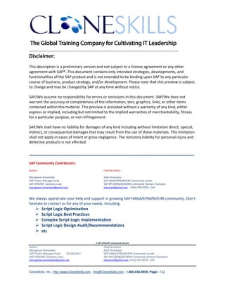 ________________________________________________________________________
Disclaimer:
This description is a preliminary version and not subject to a license agreement or any other
agreement with SAP®. This document contains only intended strategies, developments, and
functionalities of the SAP product and is not intended to be binding upon SAP to any particular
course of business, product strategy, and/or development. Please note that this preview is subject
to change and may be changed by SAP at any time without notice.

SAP/We assume no responsibility for errors or omissions in this document. SAP/We does not
warrant the accuracy or completeness of the information, text, graphics, links, or other items
contained within this material. This preview is provided without a warranty of any kind, either
express or implied, including but not limited to the implied warranties of merchantability, fitness
for a particular purpose, or non-infringement.

SAP/We shall have no liability for damages of any kind including without limitation direct, special,
indirect, or consequential damages that may result from the use of these materials. This limitation
shall not apply in cases of intent or gross negligence. The statutory liability for personal injury and
defective products is not affected.

____________________________________________________________
SAP Community Contributors:
Author:                                               Chief Architect:

Murugesan Annamalai                                   Jothi Periasamy
SAP Project Manager/Lead                              SAP HANA/EPM/BI/EIM Community Leader
SAP EPM/BPC Solutions Lead                            SAP BPC/BOBJ/BI/MDM Community Domain Champion
murugesan.annamalai@gmail.com                         Joesaran@gmail.com , (916)-296-0228 – Cell



We always appreciate your help and support in growing SAP HANA/EPM/BI/EIM community. Don’t
hesitate to contact us for any of your needs, including
          Script Logic Optimization
          Script Logic Best Practices
          Complex Script Logic Implementation
          Script Logic Design Audit/Recommendations
          etc

                                               A SAP EPM/BPC Community Service
Author:                                               Chief Architect:
Murugesan Annamalai                                   Jothi Periasamy
SAP Project Manager/Lead   03/20/2012                 SAP HANA/EPM/BI/EIM Community Leader
SAP EPM/BPC Solutions Lead                            SAP BPC/BOBJ/BI/MDM Community Domain Champion
murugesan.annamalai@gmail.com                         Joesaran@gmail.com, (916)-296-0228 - Cell



CloneSkills, Inc., http://www.CloneSkills.com , Info@CloneSkills.com , 1.800.836.8959, Page - 132
 