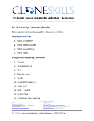 ________________________________________________________________________



List of Script Logic Commands (Sample):
Script Logic commands can be grouped into 3 categories as follows:

Scoping Commands
   1. *XDIM_MEMBERSET

   2. *XDIM_ADDMEMBERSET

   3. *XDIM_MAXMEMBERS

   4. *XDIM_FILTER

Body/Code/Processing Commands
   5. *INCLUDE

   6. *WHEN/ENDWHEN

   7. *REC

   8. TMVL Parameter

   9. *SELECT

   10. *SELECTCASE/ENDSELECT

   11. *FOR / *NEXT

   12. *ADD / *ENDADD

   13. *BEGIN / *END

   14. *FUNCTION / *ENDFUNCTION
                                               A SAP EPM/BPC Community Service
Author:                                               Chief Architect:
Murugesan Annamalai                                   Jothi Periasamy
SAP Project Manager/Lead   03/20/2012                 SAP HANA/EPM/BI/EIM Community Leader
SAP EPM/BPC Solutions Lead                            SAP BPC/BOBJ/BI/MDM Community Domain Champion
murugesan.annamalai@gmail.com                         Joesaran@gmail.com, (916)-296-0228 - Cell



CloneSkills, Inc., http://www.CloneSkills.com , Info@CloneSkills.com , 1.800.836.8959, Page - 14
 