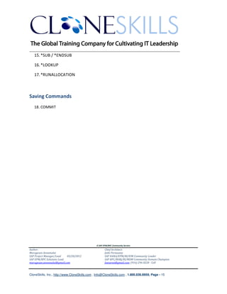 ________________________________________________________________________
   15. *SUB / *ENDSUB

   16. *LOOKUP

   17. *RUNALLOCATION



Saving Commands
   18. COMMIT




                                               A SAP EPM/BPC Community Service
Author:                                               Chief Architect:
Murugesan Annamalai                                   Jothi Periasamy
SAP Project Manager/Lead   03/20/2012                 SAP HANA/EPM/BI/EIM Community Leader
SAP EPM/BPC Solutions Lead                            SAP BPC/BOBJ/BI/MDM Community Domain Champion
murugesan.annamalai@gmail.com                         Joesaran@gmail.com, (916)-296-0228 - Cell



CloneSkills, Inc., http://www.CloneSkills.com , Info@CloneSkills.com , 1.800.836.8959, Page - 15
 