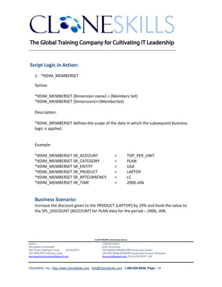 ________________________________________________________________________



Script Logic in Action:
    1. *XDIM_MEMBERSET

    Syntax:

    *XDIM_MEMBERSET {Dimension name} = {Members Set}
    *XDIM_MEMBERSET {Dimension}<>{MemberSet}

    Description:

    *XDIM_MEMBERSET defines the scope of the data in which the subsequent business
    logic is applied.


    Example:

    *XDIM_MEMBERSET SR_ACCOUNT                                    =          TOP_PER_UNIT
    *XDIM_MEMBERSET SR_CATEGORY                                   =          PLAN
    *XDIM_MEMBERSET SR_ENTITY                                     =          USA
    *XDIM_MEMBERSET SR_PRODUCT                                    =          LAPTOP
    *XDIM_MEMBERSET SR_RPTCURRENCY                                =          LC
    *XDIM_MEMBERSET SR_TIME                                       =          2006.JAN


    Business Scenario:
    Increase the discount given to the PRODUCT [LAPTOP] by 10% and book the value to
    the SPL_DISCOUNT [ACCOUNT] for PLAN data for the period – 2006, JAN.




                                               A SAP EPM/BPC Community Service
Author:                                               Chief Architect:
Murugesan Annamalai                                   Jothi Periasamy
SAP Project Manager/Lead   03/20/2012                 SAP HANA/EPM/BI/EIM Community Leader
SAP EPM/BPC Solutions Lead                            SAP BPC/BOBJ/BI/MDM Community Domain Champion
murugesan.annamalai@gmail.com                         Joesaran@gmail.com, (916)-296-0228 - Cell



CloneSkills, Inc., http://www.CloneSkills.com , Info@CloneSkills.com , 1.800.836.8959, Page - 16
 