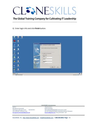 ________________________________________________________________________


II) Enter login info and click Finish button.




                                               A SAP EPM/BPC Community Service
Author:                                               Chief Architect:
Murugesan Annamalai                                   Jothi Periasamy
SAP Project Manager/Lead   03/20/2012                 SAP HANA/EPM/BI/EIM Community Leader
SAP EPM/BPC Solutions Lead                            SAP BPC/BOBJ/BI/MDM Community Domain Champion
murugesan.annamalai@gmail.com                         Joesaran@gmail.com, (916)-296-0228 - Cell



CloneSkills, Inc., http://www.CloneSkills.com , Info@CloneSkills.com , 1.800.836.8959, Page - 18
 