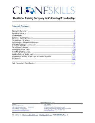 ________________________________________________________________________


Table of Contents
Executive Summary: ..................................................................................................... 3
Business Scenario: ........................................................................................................ 3
Data Model: .................................................................................................................. 4
Solutions Building Blocks: ............................................................................................ 5
Script Logic - Structure: .............................................................................................. 12
Script Logic – Implemention Steps: ........................................................................... 13
List of Script Logic Commands: .................................................................................. 14
Script Logic in Action .................................................................................................. 16
Debugging Script Logic ............................................................................................. 120
Benefits of Script Logic ............................................................................................. 125
Golden Rules of Script Logic .................................................................................... 126
Appendix 1 : Calling Script Logic – Various Options ............................................... 127
Disclaimer:................................................................................................................. 132
_______________________________________________________________________ .
SAP Community Contributors: ........................................................................... 132




                                                         A SAP EPM/BPC Community Service
Author:                                                         Chief Architect:
Murugesan Annamalai                                             Jothi Periasamy
SAP Project Manager/Lead   03/20/2012                           SAP HANA/EPM/BI/EIM Community Leader
SAP EPM/BPC Solutions Lead                                      SAP BPC/BOBJ/BI/MDM Community Domain Champion
murugesan.annamalai@gmail.com                                   Joesaran@gmail.com, (916)-296-0228 - Cell



CloneSkills, Inc., http://www.CloneSkills.com , Info@CloneSkills.com , 1.800.836.8959, Page - 2
 