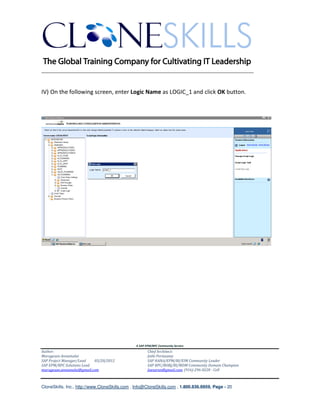 ________________________________________________________________________


IV) On the following screen, enter Logic Name as LOGIC_1 and click OK button.




                                               A SAP EPM/BPC Community Service
Author:                                               Chief Architect:
Murugesan Annamalai                                   Jothi Periasamy
SAP Project Manager/Lead   03/20/2012                 SAP HANA/EPM/BI/EIM Community Leader
SAP EPM/BPC Solutions Lead                            SAP BPC/BOBJ/BI/MDM Community Domain Champion
murugesan.annamalai@gmail.com                         Joesaran@gmail.com, (916)-296-0228 - Cell



CloneSkills, Inc., http://www.CloneSkills.com , Info@CloneSkills.com , 1.800.836.8959, Page - 20
 