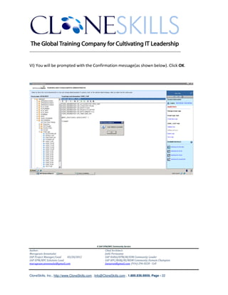 ________________________________________________________________________


VI) You will be prompted with the Confirmation message(as shown below). Click OK.




                                               A SAP EPM/BPC Community Service
Author:                                               Chief Architect:
Murugesan Annamalai                                   Jothi Periasamy
SAP Project Manager/Lead   03/20/2012                 SAP HANA/EPM/BI/EIM Community Leader
SAP EPM/BPC Solutions Lead                            SAP BPC/BOBJ/BI/MDM Community Domain Champion
murugesan.annamalai@gmail.com                         Joesaran@gmail.com, (916)-296-0228 - Cell



CloneSkills, Inc., http://www.CloneSkills.com , Info@CloneSkills.com , 1.800.836.8959, Page - 22
 