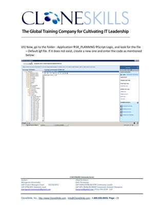 ________________________________________________________________________


VII) Now, go to the folder : Application SR_PLANNING Script Logic, and look for the file
    – Default.lgf file. If it does not exist, create a new one and enter the code as mentioned
    below:




                                               A SAP EPM/BPC Community Service
Author:                                               Chief Architect:
Murugesan Annamalai                                   Jothi Periasamy
SAP Project Manager/Lead   03/20/2012                 SAP HANA/EPM/BI/EIM Community Leader
SAP EPM/BPC Solutions Lead                            SAP BPC/BOBJ/BI/MDM Community Domain Champion
murugesan.annamalai@gmail.com                         Joesaran@gmail.com, (916)-296-0228 - Cell



CloneSkills, Inc., http://www.CloneSkills.com , Info@CloneSkills.com , 1.800.836.8959, Page - 23
 