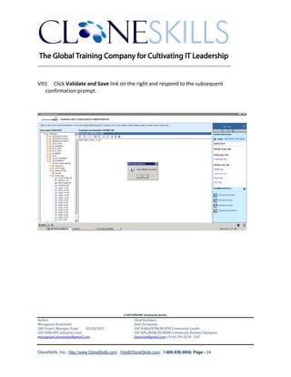 ________________________________________________________________________


VIII) Click Validate and Save link on the right and respond to the subsequent
    confirmation prompt.




                                               A SAP EPM/BPC Community Service
Author:                                               Chief Architect:
Murugesan Annamalai                                   Jothi Periasamy
SAP Project Manager/Lead   03/20/2012                 SAP HANA/EPM/BI/EIM Community Leader
SAP EPM/BPC Solutions Lead                            SAP BPC/BOBJ/BI/MDM Community Domain Champion
murugesan.annamalai@gmail.com                         Joesaran@gmail.com, (916)-296-0228 - Cell



CloneSkills, Inc., http://www.CloneSkills.com , Info@CloneSkills.com , 1.800.836.8959, Page - 24
 