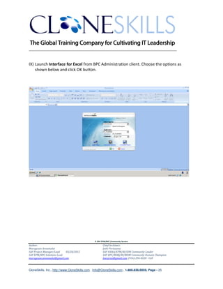 ________________________________________________________________________


IX) Launch Interface for Excel from BPC Administration client. Choose the options as
    shown below and click OK button.




                                               A SAP EPM/BPC Community Service
Author:                                               Chief Architect:
Murugesan Annamalai                                   Jothi Periasamy
SAP Project Manager/Lead   03/20/2012                 SAP HANA/EPM/BI/EIM Community Leader
SAP EPM/BPC Solutions Lead                            SAP BPC/BOBJ/BI/MDM Community Domain Champion
murugesan.annamalai@gmail.com                         Joesaran@gmail.com, (916)-296-0228 - Cell



CloneSkills, Inc., http://www.CloneSkills.com , Info@CloneSkills.com , 1.800.836.8959, Page - 25
 