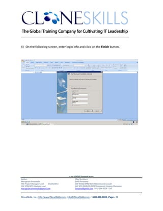 ________________________________________________________________________


X) On the following screen, enter login info and click on the Finish button.




                                               A SAP EPM/BPC Community Service
Author:                                               Chief Architect:
Murugesan Annamalai                                   Jothi Periasamy
SAP Project Manager/Lead   03/20/2012                 SAP HANA/EPM/BI/EIM Community Leader
SAP EPM/BPC Solutions Lead                            SAP BPC/BOBJ/BI/MDM Community Domain Champion
murugesan.annamalai@gmail.com                         Joesaran@gmail.com, (916)-296-0228 - Cell



CloneSkills, Inc., http://www.CloneSkills.com , Info@CloneSkills.com , 1.800.836.8959, Page - 26
 