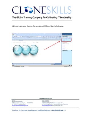 ________________________________________________________________________


XI) Now, make sure that the Current View(CV) looks like the following:




                                               A SAP EPM/BPC Community Service
Author:                                               Chief Architect:
Murugesan Annamalai                                   Jothi Periasamy
SAP Project Manager/Lead   03/20/2012                 SAP HANA/EPM/BI/EIM Community Leader
SAP EPM/BPC Solutions Lead                            SAP BPC/BOBJ/BI/MDM Community Domain Champion
murugesan.annamalai@gmail.com                         Joesaran@gmail.com, (916)-296-0228 - Cell



CloneSkills, Inc., http://www.CloneSkills.com , Info@CloneSkills.com , 1.800.836.8959, Page - 27
 
