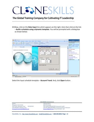 ________________________________________________________________________


XII) Now, click on the Data Input line which appears on the right. And, then click on the link
     – Build a schedule using a dynamic template. You will be prompted with a dialog box
     as shown below:




Select the Input schedule template – Account Trend. And, click Open button.




                                               A SAP EPM/BPC Community Service
Author:                                               Chief Architect:
Murugesan Annamalai                                   Jothi Periasamy
SAP Project Manager/Lead   03/20/2012                 SAP HANA/EPM/BI/EIM Community Leader
SAP EPM/BPC Solutions Lead                            SAP BPC/BOBJ/BI/MDM Community Domain Champion
murugesan.annamalai@gmail.com                         Joesaran@gmail.com, (916)-296-0228 - Cell



CloneSkills, Inc., http://www.CloneSkills.com , Info@CloneSkills.com , 1.800.836.8959, Page - 28
 