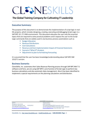 ________________________________________________________________________

Executive Summary:
The purpose of this document is to demonstrate the implementation of script logic in real-
life projects, which includes designing, creating, executing and debugging Script Logic in a
SAP BPC 10. /7.5 NW environment. This document educates the user only the essential
topics that are required to solve practical problems and it expose the user to the Script
Logic commands that are widely used in any business process automations such as
               Budget Allocation
               Revenue Distributions
               Cost Calculations
               Revenue and Cost Implementation Impact of Financial Statements
               Scenario (“What If”) Analysis
               Adjustment to plan to formalizing forecasting

It is assumed that the user has basic knowledge/understanding about SAP BPC NW
10.0/7.5 version.

Business Scenario:
CloneSkills, Inc. automates their Sales Revenue Planning process through SAP BPC NW 7.5
software and here, we are using SAP BPC’s core function of Script Logic to perform key
business calculations and also automatic data management. Also it has been identified to
implement a special requirements on the planning calculations and distribution.




                                               A SAP EPM/BPC Community Service
Author:                                               Chief Architect:
Murugesan Annamalai                                   Jothi Periasamy
SAP Project Manager/Lead   03/20/2012                 SAP HANA/EPM/BI/EIM Community Leader
SAP EPM/BPC Solutions Lead                            SAP BPC/BOBJ/BI/MDM Community Domain Champion
murugesan.annamalai@gmail.com                         Joesaran@gmail.com, (916)-296-0228 - Cell



CloneSkills, Inc., http://www.CloneSkills.com , Info@CloneSkills.com , 1.800.836.8959, Page - 3
 