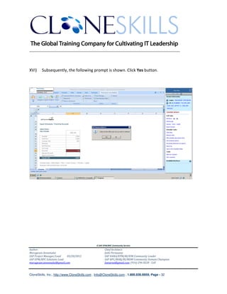 ________________________________________________________________________



XVI)    Subsequently, the following prompt is shown. Click Yes button.




                                               A SAP EPM/BPC Community Service
Author:                                               Chief Architect:
Murugesan Annamalai                                   Jothi Periasamy
SAP Project Manager/Lead   03/20/2012                 SAP HANA/EPM/BI/EIM Community Leader
SAP EPM/BPC Solutions Lead                            SAP BPC/BOBJ/BI/MDM Community Domain Champion
murugesan.annamalai@gmail.com                         Joesaran@gmail.com, (916)-296-0228 - Cell



CloneSkills, Inc., http://www.CloneSkills.com , Info@CloneSkills.com , 1.800.836.8959, Page - 32
 