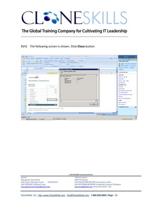 ________________________________________________________________________


XVII) The following screen is shown. Click Close button.




                                               A SAP EPM/BPC Community Service
Author:                                               Chief Architect:
Murugesan Annamalai                                   Jothi Periasamy
SAP Project Manager/Lead   03/20/2012                 SAP HANA/EPM/BI/EIM Community Leader
SAP EPM/BPC Solutions Lead                            SAP BPC/BOBJ/BI/MDM Community Domain Champion
murugesan.annamalai@gmail.com                         Joesaran@gmail.com, (916)-296-0228 - Cell



CloneSkills, Inc., http://www.CloneSkills.com , Info@CloneSkills.com , 1.800.836.8959, Page - 33
 