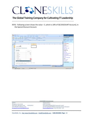 ________________________________________________________________________

XVIII) Following screen shows the value – 5, which is 10% of 50[ DISCOUNT Account], in
   the Special Discount Account.




                                               A SAP EPM/BPC Community Service
Author:                                               Chief Architect:
Murugesan Annamalai                                   Jothi Periasamy
SAP Project Manager/Lead   03/20/2012                 SAP HANA/EPM/BI/EIM Community Leader
SAP EPM/BPC Solutions Lead                            SAP BPC/BOBJ/BI/MDM Community Domain Champion
murugesan.annamalai@gmail.com                         Joesaran@gmail.com, (916)-296-0228 - Cell



CloneSkills, Inc., http://www.CloneSkills.com , Info@CloneSkills.com , 1.800.836.8959, Page - 34
 