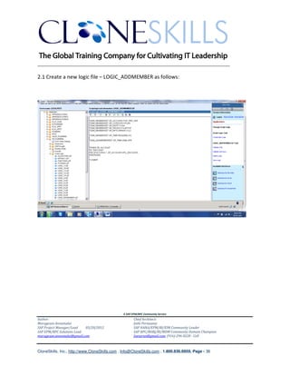 ________________________________________________________________________

2.1 Create a new logic file – LOGIC_ADDMEMBER as follows:




                                               A SAP EPM/BPC Community Service
Author:                                               Chief Architect:
Murugesan Annamalai                                   Jothi Periasamy
SAP Project Manager/Lead   03/20/2012                 SAP HANA/EPM/BI/EIM Community Leader
SAP EPM/BPC Solutions Lead                            SAP BPC/BOBJ/BI/MDM Community Domain Champion
murugesan.annamalai@gmail.com                         Joesaran@gmail.com, (916)-296-0228 - Cell



CloneSkills, Inc., http://www.CloneSkills.com , Info@CloneSkills.com , 1.800.836.8959, Page - 36
 