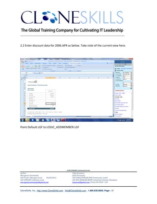 ________________________________________________________________________


2.2 Enter discount data for 2006.APR as below. Take note of the current view here.




Point Default.LGF to LOGIC_ADDMEMBER.LGF




                                               A SAP EPM/BPC Community Service
Author:                                               Chief Architect:
Murugesan Annamalai                                   Jothi Periasamy
SAP Project Manager/Lead   03/20/2012                 SAP HANA/EPM/BI/EIM Community Leader
SAP EPM/BPC Solutions Lead                            SAP BPC/BOBJ/BI/MDM Community Domain Champion
murugesan.annamalai@gmail.com                         Joesaran@gmail.com, (916)-296-0228 - Cell



CloneSkills, Inc., http://www.CloneSkills.com , Info@CloneSkills.com , 1.800.836.8959, Page - 37
 