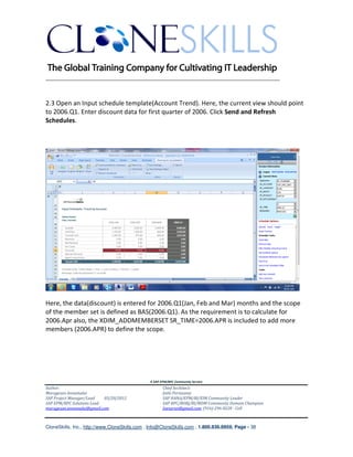 ________________________________________________________________________


2.3 Open an Input schedule template(Account Trend). Here, the current view should point
to 2006.Q1. Enter discount data for first quarter of 2006. Click Send and Refresh
Schedules.




Here, the data(discount) is entered for 2006.Q1(Jan, Feb and Mar) months and the scope
of the member set is defined as BAS(2006.Q1). As the requirement is to calculate for
2006.Apr also, the XDIM_ADDMEMBERSET SR_TIME=2006.APR is included to add more
members (2006.APR) to define the scope.




                                               A SAP EPM/BPC Community Service
Author:                                               Chief Architect:
Murugesan Annamalai                                   Jothi Periasamy
SAP Project Manager/Lead   03/20/2012                 SAP HANA/EPM/BI/EIM Community Leader
SAP EPM/BPC Solutions Lead                            SAP BPC/BOBJ/BI/MDM Community Domain Champion
murugesan.annamalai@gmail.com                         Joesaran@gmail.com, (916)-296-0228 - Cell



CloneSkills, Inc., http://www.CloneSkills.com , Info@CloneSkills.com , 1.800.836.8959, Page - 38
 