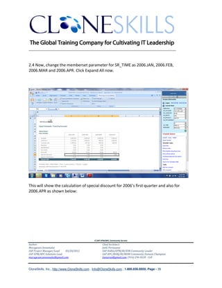 ________________________________________________________________________


2.4 Now, change the memberset parameter for SR_TIME as 2006.JAN, 2006.FEB,
2006.MAR and 2006.APR. Click Expand All now.




This will show the calculation of special discount for 2006’s first quarter and also for
2006.APR as shown below:




                                               A SAP EPM/BPC Community Service
Author:                                               Chief Architect:
Murugesan Annamalai                                   Jothi Periasamy
SAP Project Manager/Lead   03/20/2012                 SAP HANA/EPM/BI/EIM Community Leader
SAP EPM/BPC Solutions Lead                            SAP BPC/BOBJ/BI/MDM Community Domain Champion
murugesan.annamalai@gmail.com                         Joesaran@gmail.com, (916)-296-0228 - Cell



CloneSkills, Inc., http://www.CloneSkills.com , Info@CloneSkills.com , 1.800.836.8959, Page - 39
 
