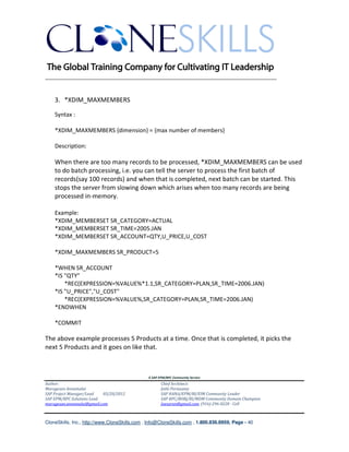 ________________________________________________________________________


    3. *XDIM_MAXMEMBERS

    Syntax :

    *XDIM_MAXMEMBERS {dimension} = {max number of members}

    Description:

    When there are too many records to be processed, *XDIM_MAXMEMBERS can be used
    to do batch processing, i.e. you can tell the server to process the first batch of
    records(say 100 records) and when that is completed, next batch can be started. This
    stops the server from slowing down which arises when too many records are being
    processed in-memory.

    Example:
    *XDIM_MEMBERSET SR_CATEGORY=ACTUAL
    *XDIM_MEMBERSET SR_TIME=2005.JAN
    *XDIM_MEMBERSET SR_ACCOUNT=QTY,U_PRICE,U_COST

    *XDIM_MAXMEMBERS SR_PRODUCT=5

    *WHEN SR_ACCOUNT
    *IS "QTY"
        *REC(EXPRESSION=%VALUE%*1.1,SR_CATEGORY=PLAN,SR_TIME=2006.JAN)
    *IS "U_PRICE","U_COST"
        *REC(EXPRESSION=%VALUE%,SR_CATEGORY=PLAN,SR_TIME=2006.JAN)
    *ENDWHEN

    *COMMIT

The above example processes 5 Products at a time. Once that is completed, it picks the
next 5 Products and it goes on like that.



                                               A SAP EPM/BPC Community Service
Author:                                               Chief Architect:
Murugesan Annamalai                                   Jothi Periasamy
SAP Project Manager/Lead   03/20/2012                 SAP HANA/EPM/BI/EIM Community Leader
SAP EPM/BPC Solutions Lead                            SAP BPC/BOBJ/BI/MDM Community Domain Champion
murugesan.annamalai@gmail.com                         Joesaran@gmail.com, (916)-296-0228 - Cell



CloneSkills, Inc., http://www.CloneSkills.com , Info@CloneSkills.com , 1.800.836.8959, Page - 40
 