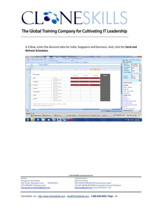 ________________________________________________________________________


    4.3 Now, enter the discount data for India, Singapore and Germany. And, click the Send and
    Refresh Schedules.




                                               A SAP EPM/BPC Community Service
Author:                                               Chief Architect:
Murugesan Annamalai                                   Jothi Periasamy
SAP Project Manager/Lead   03/20/2012                 SAP HANA/EPM/BI/EIM Community Leader
SAP EPM/BPC Solutions Lead                            SAP BPC/BOBJ/BI/MDM Community Domain Champion
murugesan.annamalai@gmail.com                         Joesaran@gmail.com, (916)-296-0228 - Cell



CloneSkills, Inc., http://www.CloneSkills.com , Info@CloneSkills.com , 1.800.836.8959, Page - 44
 