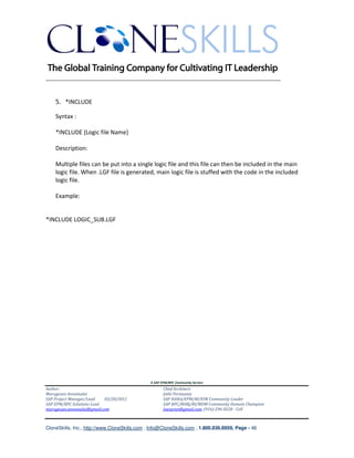 ________________________________________________________________________


    5. *INCLUDE

    Syntax :

    *INCLUDE {Logic file Name}

    Description:

    Multiple files can be put into a single logic file and this file can then be included in the main
    logic file. When .LGF file is generated, main logic file is stuffed with the code in the included
    logic file.

    Example:


*INCLUDE LOGIC_SUB.LGF




                                               A SAP EPM/BPC Community Service
Author:                                               Chief Architect:
Murugesan Annamalai                                   Jothi Periasamy
SAP Project Manager/Lead   03/20/2012                 SAP HANA/EPM/BI/EIM Community Leader
SAP EPM/BPC Solutions Lead                            SAP BPC/BOBJ/BI/MDM Community Domain Champion
murugesan.annamalai@gmail.com                         Joesaran@gmail.com, (916)-296-0228 - Cell



CloneSkills, Inc., http://www.CloneSkills.com , Info@CloneSkills.com , 1.800.836.8959, Page - 46
 