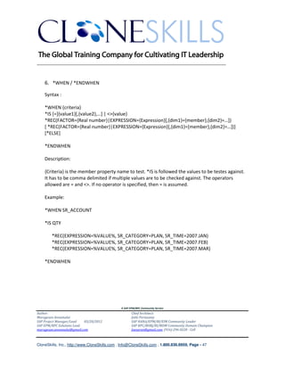 ________________________________________________________________________


    6. *WHEN / *ENDWHEN

    Syntax :

    *WHEN {criteria}
    *IS [=]{value1}[,{value2},…] | <>{value}
    *REC(FACTOR={Real number}|EXPRESSION={Expression}[,{dim1}={member},{dim2}=…])
    [ *REC(FACTOR={Real number}|EXPRESSION={Expression}[,{dim1}={member},{dim2}=…])]
    [*ELSE]

    *ENDWHEN

    Description:

    {Criteria} is the member property name to test. *IS is followed the values to be testes against.
    It has to be comma delimited if multiple values are to be checked against. The operators
    allowed are = and <>. If no operator is specified, then = is assumed.

    Example:

    *WHEN SR_ACCOUNT

    *IS QTY

        *REC(EXPRESSION=%VALUE%, SR_CATEGORY=PLAN, SR_TIME=2007.JAN)
        *REC(EXPRESSION=%VALUE%, SR_CATEGORY=PLAN, SR_TIME=2007.FEB)
        *REC(EXPRESSION=%VALUE%, SR_CATEGORY=PLAN, SR_TIME=2007.MAR)

    *ENDWHEN




                                               A SAP EPM/BPC Community Service
Author:                                               Chief Architect:
Murugesan Annamalai                                   Jothi Periasamy
SAP Project Manager/Lead   03/20/2012                 SAP HANA/EPM/BI/EIM Community Leader
SAP EPM/BPC Solutions Lead                            SAP BPC/BOBJ/BI/MDM Community Domain Champion
murugesan.annamalai@gmail.com                         Joesaran@gmail.com, (916)-296-0228 - Cell



CloneSkills, Inc., http://www.CloneSkills.com , Info@CloneSkills.com , 1.800.836.8959, Page - 47
 