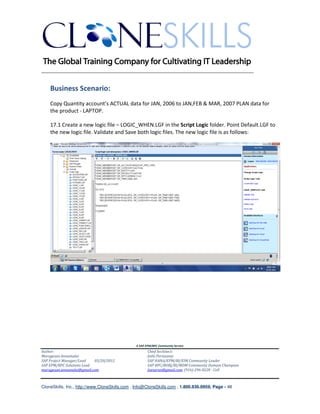 ________________________________________________________________________


    Business Scenario:
    Copy Quantity account’s ACTUAL data for JAN, 2006 to JAN,FEB & MAR, 2007 PLAN data for
    the product - LAPTOP.

    17.1 Create a new logic file – LOGIC_WHEN.LGF in the Script Logic folder. Point Default.LGF to
    the new logic file. Validate and Save both logic files. The new logic file is as follows:




                                               A SAP EPM/BPC Community Service
Author:                                               Chief Architect:
Murugesan Annamalai                                   Jothi Periasamy
SAP Project Manager/Lead   03/20/2012                 SAP HANA/EPM/BI/EIM Community Leader
SAP EPM/BPC Solutions Lead                            SAP BPC/BOBJ/BI/MDM Community Domain Champion
murugesan.annamalai@gmail.com                         Joesaran@gmail.com, (916)-296-0228 - Cell



CloneSkills, Inc., http://www.CloneSkills.com , Info@CloneSkills.com , 1.800.836.8959, Page - 48
 