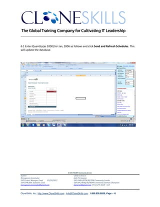 ________________________________________________________________________


6.1 Enter Quantity(as 1000) for Jan, 2006 as follows and click Send and Refresh Schedules. This
will update the database.




                                               A SAP EPM/BPC Community Service
Author:                                               Chief Architect:
Murugesan Annamalai                                   Jothi Periasamy
SAP Project Manager/Lead   03/20/2012                 SAP HANA/EPM/BI/EIM Community Leader
SAP EPM/BPC Solutions Lead                            SAP BPC/BOBJ/BI/MDM Community Domain Champion
murugesan.annamalai@gmail.com                         Joesaran@gmail.com, (916)-296-0228 - Cell



CloneSkills, Inc., http://www.CloneSkills.com , Info@CloneSkills.com , 1.800.836.8959, Page - 49
 