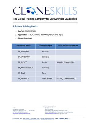 ________________________________________________________________________

Solutions Building Blocks:
    1.    AppSet : MURUGESAN
    2.    Application : SR_PLANNING (FINANCE/REPORTING type)
    3.    Dimensions Used :


         Dimension Name                    Dimension Type                          User Defined Properties


          SR_ACCOUNT                            Account

          SR_CATEGORY                           Category

          SR_ENTITY                             Entity                           SPECIAL_DISCOUNT(1)

          SR_RPTCURRENCY                        Currency

          SR_TIME                               Time

          SR_PRODUCT                            UserDefined                      AGENT_COMMISSION(1)




                                               A SAP EPM/BPC Community Service
Author:                                               Chief Architect:
Murugesan Annamalai                                   Jothi Periasamy
SAP Project Manager/Lead   03/20/2012                 SAP HANA/EPM/BI/EIM Community Leader
SAP EPM/BPC Solutions Lead                            SAP BPC/BOBJ/BI/MDM Community Domain Champion
murugesan.annamalai@gmail.com                         Joesaran@gmail.com, (916)-296-0228 - Cell



CloneSkills, Inc., http://www.CloneSkills.com , Info@CloneSkills.com , 1.800.836.8959, Page - 5
 