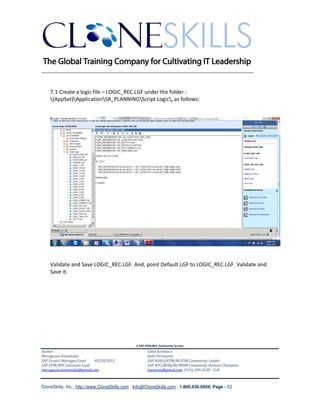 ________________________________________________________________________


    7.1 Create a logic file – LOGIC_REC.LGF under the folder :
    {AppSet}ApplicationSR_PLANNINGScript Logic, as follows:




    Validate and Save LOGIC_REC.LGF. And, point Default.LGF to LOGIC_REC.LGF. Validate and
    Save it.




                                               A SAP EPM/BPC Community Service
Author:                                               Chief Architect:
Murugesan Annamalai                                   Jothi Periasamy
SAP Project Manager/Lead   03/20/2012                 SAP HANA/EPM/BI/EIM Community Leader
SAP EPM/BPC Solutions Lead                            SAP BPC/BOBJ/BI/MDM Community Domain Champion
murugesan.annamalai@gmail.com                         Joesaran@gmail.com, (916)-296-0228 - Cell



CloneSkills, Inc., http://www.CloneSkills.com , Info@CloneSkills.com , 1.800.836.8959, Page - 53
 