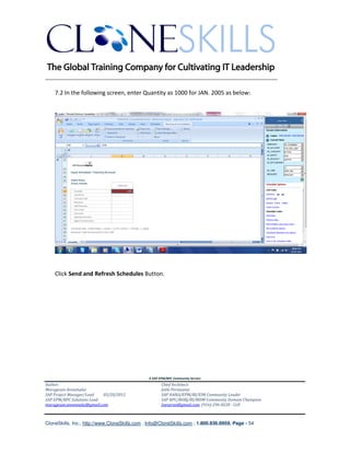________________________________________________________________________

    7.2 In the following screen, enter Quantity as 1000 for JAN. 2005 as below:




    Click Send and Refresh Schedules Button.




                                               A SAP EPM/BPC Community Service
Author:                                               Chief Architect:
Murugesan Annamalai                                   Jothi Periasamy
SAP Project Manager/Lead   03/20/2012                 SAP HANA/EPM/BI/EIM Community Leader
SAP EPM/BPC Solutions Lead                            SAP BPC/BOBJ/BI/MDM Community Domain Champion
murugesan.annamalai@gmail.com                         Joesaran@gmail.com, (916)-296-0228 - Cell



CloneSkills, Inc., http://www.CloneSkills.com , Info@CloneSkills.com , 1.800.836.8959, Page - 54
 