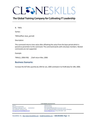 ________________________________________________________________________


    8. TMVL

    Syntax :

    TMVL(offset, base_period)

    Description:

    This command returns time value after offsetting the value from the base period which is
    passed as parameter to this command. This command works with only base members. Nested
    commands are not supported.

    Example:

    TMVL(1, 2006.FEB)          //will return Mar, 2006

    Business Scenario:
    Increase the ACTUAL quantity by 10% for Jan, 2005 and book it to PLAN data for JAN, 2006.




                                               A SAP EPM/BPC Community Service
Author:                                               Chief Architect:
Murugesan Annamalai                                   Jothi Periasamy
SAP Project Manager/Lead   03/20/2012                 SAP HANA/EPM/BI/EIM Community Leader
SAP EPM/BPC Solutions Lead                            SAP BPC/BOBJ/BI/MDM Community Domain Champion
murugesan.annamalai@gmail.com                         Joesaran@gmail.com, (916)-296-0228 - Cell



CloneSkills, Inc., http://www.CloneSkills.com , Info@CloneSkills.com , 1.800.836.8959, Page - 56
 