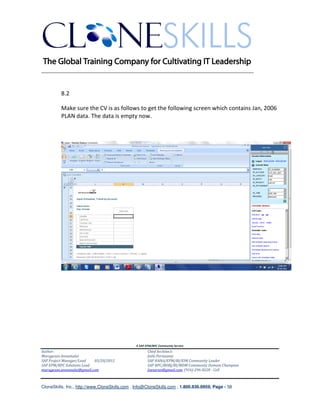 ________________________________________________________________________


          8.2

          Make sure the CV is as follows to get the following screen which contains Jan, 2006
          PLAN data. The data is empty now.




                                               A SAP EPM/BPC Community Service
Author:                                               Chief Architect:
Murugesan Annamalai                                   Jothi Periasamy
SAP Project Manager/Lead   03/20/2012                 SAP HANA/EPM/BI/EIM Community Leader
SAP EPM/BPC Solutions Lead                            SAP BPC/BOBJ/BI/MDM Community Domain Champion
murugesan.annamalai@gmail.com                         Joesaran@gmail.com, (916)-296-0228 - Cell



CloneSkills, Inc., http://www.CloneSkills.com , Info@CloneSkills.com , 1.800.836.8959, Page - 58
 