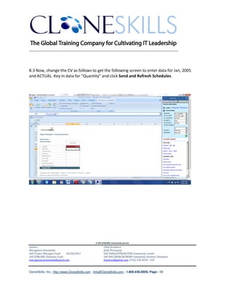 ________________________________________________________________________




8.3 Now, change the CV as follows to get the following screen to enter data for Jan, 2005
and ACTUAL. Key in data for “Quantity” and click Send and Refresh Schedules.




                                               A SAP EPM/BPC Community Service
Author:                                               Chief Architect:
Murugesan Annamalai                                   Jothi Periasamy
SAP Project Manager/Lead   03/20/2012                 SAP HANA/EPM/BI/EIM Community Leader
SAP EPM/BPC Solutions Lead                            SAP BPC/BOBJ/BI/MDM Community Domain Champion
murugesan.annamalai@gmail.com                         Joesaran@gmail.com, (916)-296-0228 - Cell



CloneSkills, Inc., http://www.CloneSkills.com , Info@CloneSkills.com , 1.800.836.8959, Page - 59
 