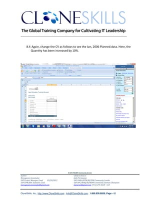 ________________________________________________________________________


     8.4 Again, change the CV as follows to see the Jan, 2006 Planned data. Here, the
        Quantity has been increased by 10%.




                                               A SAP EPM/BPC Community Service
Author:                                               Chief Architect:
Murugesan Annamalai                                   Jothi Periasamy
SAP Project Manager/Lead   03/20/2012                 SAP HANA/EPM/BI/EIM Community Leader
SAP EPM/BPC Solutions Lead                            SAP BPC/BOBJ/BI/MDM Community Domain Champion
murugesan.annamalai@gmail.com                         Joesaran@gmail.com, (916)-296-0228 - Cell



CloneSkills, Inc., http://www.CloneSkills.com , Info@CloneSkills.com , 1.800.836.8959, Page - 60
 