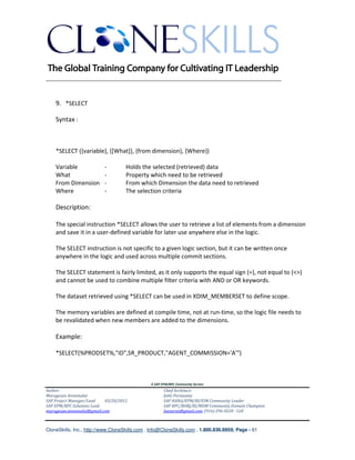 ________________________________________________________________________


    9. *SELECT

    Syntax :



    *SELECT ({variable}, {[What]}, {from dimension}, {Where})

    Variable              -         Holds the selected (retrieved) data
    What                  -         Property which need to be retrieved
    From Dimension        -         From which Dimension the data need to retrieved
    Where                 -         The selection criteria

    Description:

    The special instruction *SELECT allows the user to retrieve a list of elements from a dimension
    and save it in a user-defined variable for later use anywhere else in the logic.

    The SELECT instruction is not specific to a given logic section, but it can be written once
    anywhere in the logic and used across multiple commit sections.

    The SELECT statement is fairly limited, as it only supports the equal sign (=), not equal to (<>)
    and cannot be used to combine multiple filter criteria with AND or OR keywords.

    The dataset retrieved using *SELECT can be used in XDIM_MEMBERSET to define scope.

    The memory variables are defined at compile time, not at run-time, so the logic file needs to
    be revalidated when new members are added to the dimensions.

    Example:

    *SELECT(%PRODSET%,"ID",SR_PRODUCT,"AGENT_COMMISSION='A'")



                                               A SAP EPM/BPC Community Service
Author:                                               Chief Architect:
Murugesan Annamalai                                   Jothi Periasamy
SAP Project Manager/Lead   03/20/2012                 SAP HANA/EPM/BI/EIM Community Leader
SAP EPM/BPC Solutions Lead                            SAP BPC/BOBJ/BI/MDM Community Domain Champion
murugesan.annamalai@gmail.com                         Joesaran@gmail.com, (916)-296-0228 - Cell



CloneSkills, Inc., http://www.CloneSkills.com , Info@CloneSkills.com , 1.800.836.8959, Page - 61
 