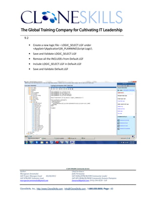 ________________________________________________________________________
    9.2

          •   Create a new logic file – LOGIC_SELECT.LGF under
              <AppSet>ApplicationSR_PLANNINGScript Logic
          •   Save and Validate LOGIC_SELECT.LGF
          •   Remove all the INCLUDEs from Default.LGF
          •   Include LOGIC_SELECT.LGF in Default.LGF
          •   Save and Validate Default.LGF




                                               A SAP EPM/BPC Community Service
Author:                                               Chief Architect:
Murugesan Annamalai                                   Jothi Periasamy
SAP Project Manager/Lead   03/20/2012                 SAP HANA/EPM/BI/EIM Community Leader
SAP EPM/BPC Solutions Lead                            SAP BPC/BOBJ/BI/MDM Community Domain Champion
murugesan.annamalai@gmail.com                         Joesaran@gmail.com, (916)-296-0228 - Cell



CloneSkills, Inc., http://www.CloneSkills.com , Info@CloneSkills.com , 1.800.836.8959, Page - 63
 