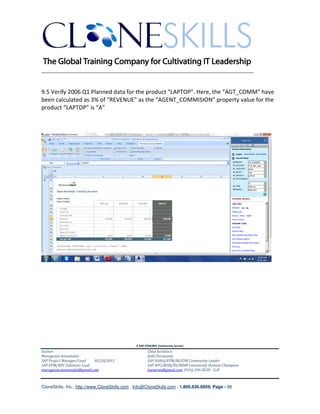 ________________________________________________________________________


9.5 Verify 2006 Q1 Planned data for the product “LAPTOP”. Here, the “AGT_COMM” have
been calculated as 3% of “REVENUE” as the “AGENT_COMMISION” property value for the
product “LAPTOP” is “A”




                                               A SAP EPM/BPC Community Service
Author:                                               Chief Architect:
Murugesan Annamalai                                   Jothi Periasamy
SAP Project Manager/Lead   03/20/2012                 SAP HANA/EPM/BI/EIM Community Leader
SAP EPM/BPC Solutions Lead                            SAP BPC/BOBJ/BI/MDM Community Domain Champion
murugesan.annamalai@gmail.com                         Joesaran@gmail.com, (916)-296-0228 - Cell



CloneSkills, Inc., http://www.CloneSkills.com , Info@CloneSkills.com , 1.800.836.8959, Page - 66
 